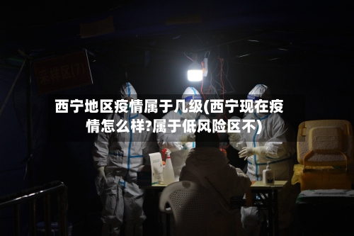 西宁地区疫情属于几级(西宁现在疫情怎么样?属于低风险区不)
