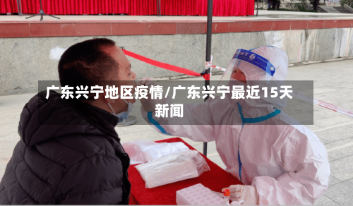 广东兴宁地区疫情/广东兴宁最近15天新闻