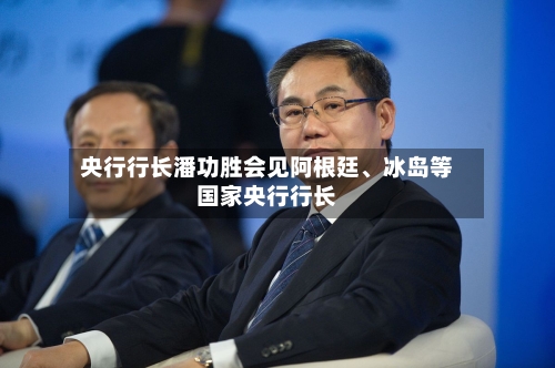央行行长潘功胜会见阿根廷	、冰岛等国家央行行长-第2张图片