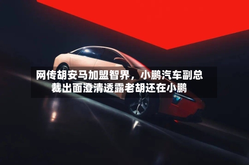 网传胡安马加盟智界，小鹏汽车副总裁出面澄清透露老胡还在小鹏-第3张图片