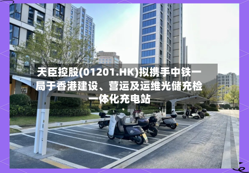 天臣控股(01201.HK)拟携手中铁一局于香港建设、营运及运维光储充检一体化充电站-第3张图片