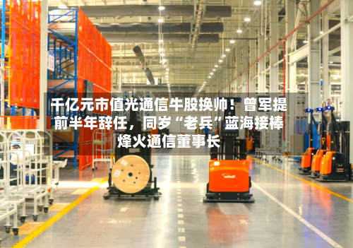 千亿元市值光通信牛股换帅！曾军提前半年辞任	，同岁“老兵”蓝海接棒烽火通信董事长-第2张图片