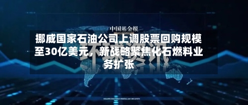 挪威国家石油公司上调股票回购规模至30亿美元，新战略聚焦化石燃料业务扩张-第3张图片