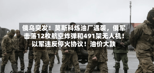 俄乌突发！莫斯科炼油厂遇袭，俄军击落12枚航空炸弹和491架无人机！以军违反停火协议！油价大跌-第3张图片