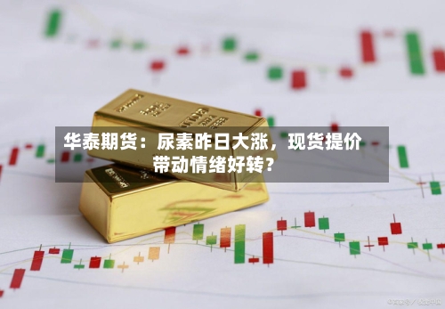 华泰期货：尿素昨日大涨	，现货提价带动情绪好转？-第1张图片