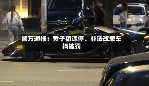 警方通报：黄子韬违停	、非法改装车辆被罚-第1张图片