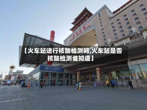 【火车站进行核酸检测吗,火车站是否核酸检测谁知道】-第3张图片