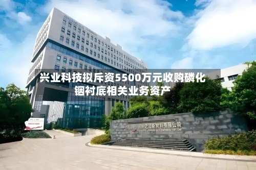 兴业科技拟斥资5500万元收购磷化铟衬底相关业务资产-第1张图片
