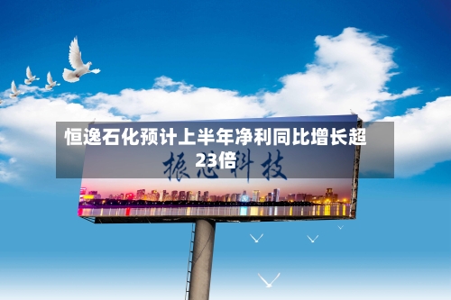 恒逸石化预计上半年净利同比增长超23倍-第1张图片