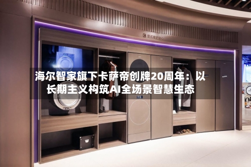 海尔智家旗下卡萨帝创牌20周年：以长期主义构筑AI全场景智慧生态