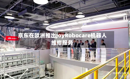 京东在欧洲推出JoyRobocare机器人维修服务-第3张图片