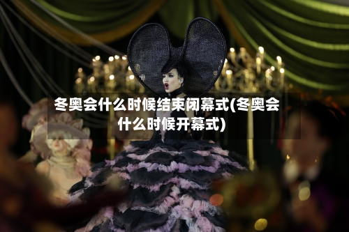 冬奥会什么时候结束闭幕式(冬奥会什么时候开幕式)