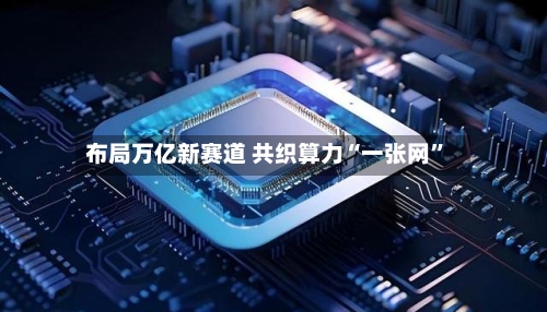 布局万亿新赛道 共织算力“一张网	”-第2张图片