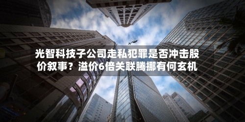 光智科技子公司走私犯罪是否冲击股价叙事？溢价6倍关联腾挪有何玄机