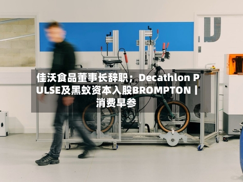 佳沃食品董事长辞职;Decathlon PULSE及黑蚁资本入股BROMPTON丨消费早参-第3张图片