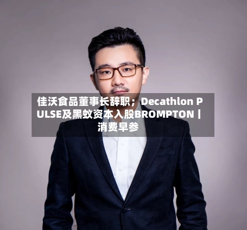 佳沃食品董事长辞职;Decathlon PULSE及黑蚁资本入股BROMPTON丨消费早参-第2张图片