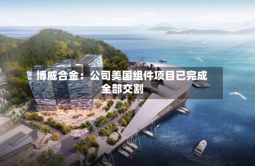 博威合金：公司美国组件项目已完成全部交割-第3张图片