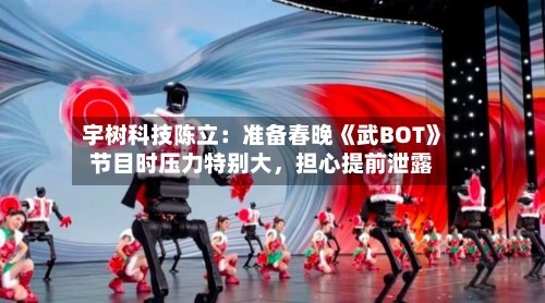宇树科技陈立：准备春晚《武BOT》节目时压力特别大，担心提前泄露