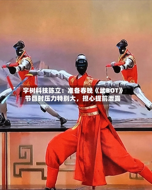 宇树科技陈立：准备春晚《武BOT》节目时压力特别大，担心提前泄露-第2张图片