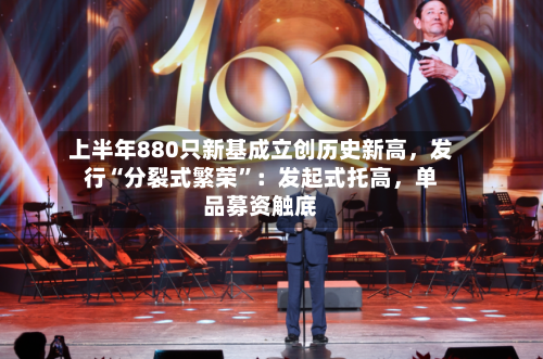 上半年880只新基成立创历史新高，发行“分裂式繁荣	”：发起式托高，单品募资触底-第2张图片
