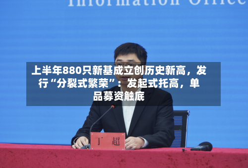上半年880只新基成立创历史新高，发行“分裂式繁荣”：发起式托高，单品募资触底