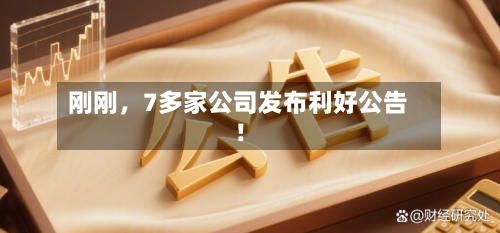 刚刚，7多家公司发布利好公告！-第3张图片