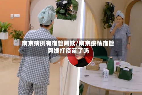 南京病例有宿管阿姨/南京疫情宿管阿姨打疫苗了吗-第2张图片