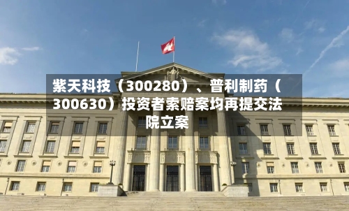 紫天科技（300280）、普利制药（300630）投资者索赔案均再提交法院立案