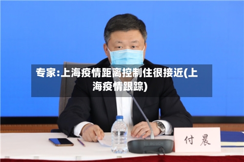 专家:上海疫情距离控制住很接近(上海疫情跟踪)-第3张图片