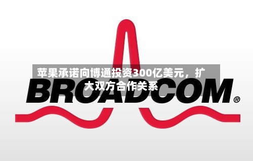 苹果承诺向博通投资300亿美元	，扩大双方合作关系-第2张图片