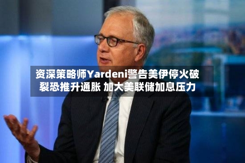 资深策略师Yardeni警告美伊停火破裂恐推升通胀 加大美联储加息压力