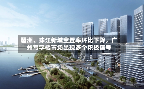 琶洲、珠江新城空置率环比下降，广州写字楼市场出现多个积极信号-第3张图片