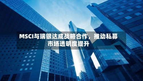 MSCI与瑞银达成战略合作，推动私募市场透明度提升-第3张图片