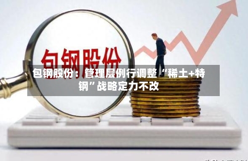 包钢股份：管理层例行调整 “稀土+特钢”战略定力不改