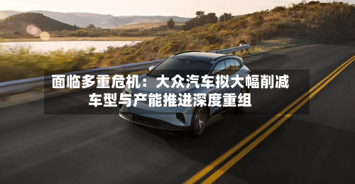 面临多重危机：大众汽车拟大幅削减车型与产能推进深度重组