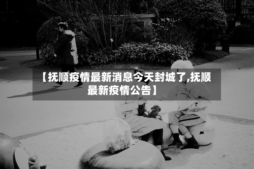 【抚顺疫情最新消息今天封城了,抚顺最新疫情公告】