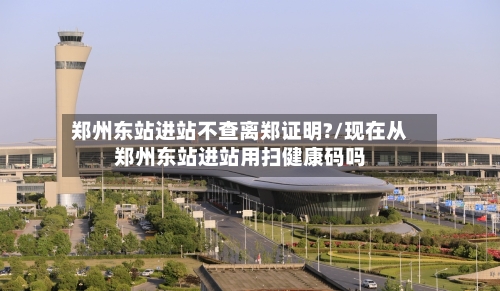 郑州东站进站不查离郑证明?/现在从郑州东站进站用扫健康码吗