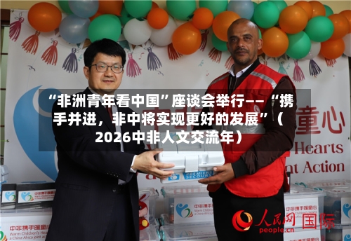 “非洲青年看中国”座谈会举行—— “携手并进，非中将实现更好的发展	”（2026中非人文交流年）-第2张图片