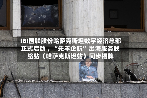 IBI国联股份哈萨克斯坦数字经济总部正式启动 ，“先丰企航” 出海服务联络站（哈萨克斯坦站）同步揭牌-第2张图片