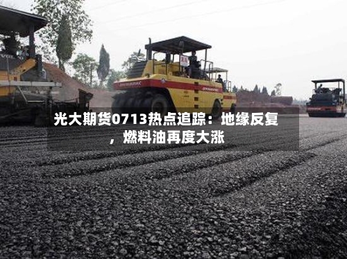 光大期货0713热点追踪：地缘反复	，燃料油再度大涨-第1张图片