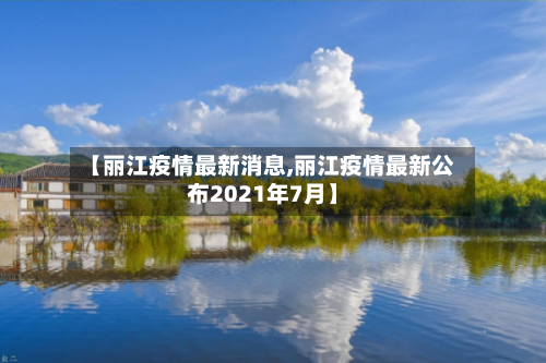 【丽江疫情最新消息,丽江疫情最新公布2021年7月】-第3张图片