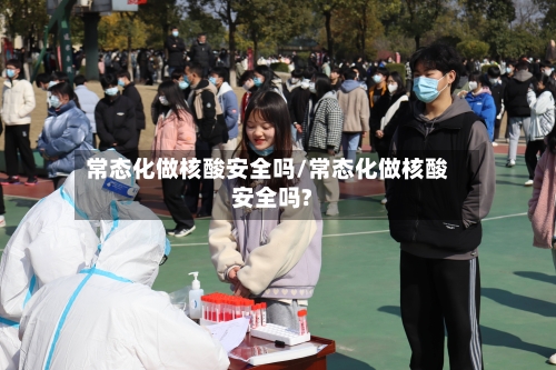 常态化做核酸安全吗/常态化做核酸安全吗?-第2张图片