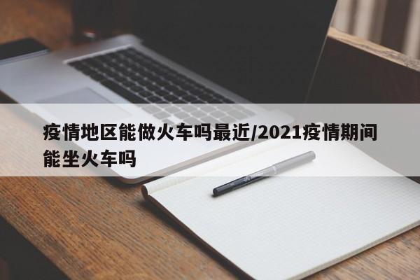 疫情地区能做火车吗最近/2021疫情期间能坐火车吗