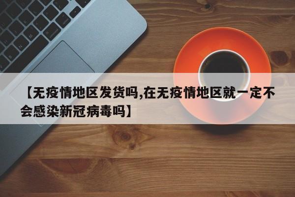 【无疫情地区发货吗,在无疫情地区就一定不会感染新冠病毒吗】