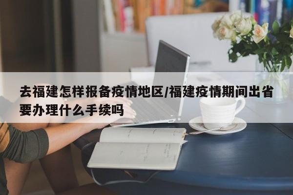 去福建怎样报备疫情地区/福建疫情期间出省要办理什么手续吗