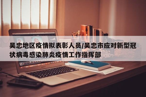 吴忠地区疫情拟表彰人员/吴忠市应对新型冠状病毒感染肺炎疫情工作指挥部