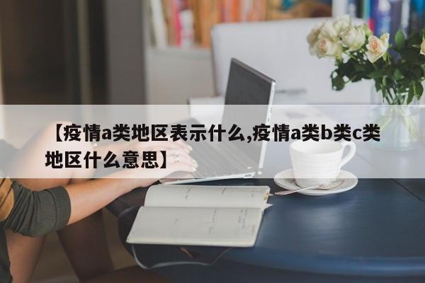 【疫情a类地区表示什么,疫情a类b类c类地区什么意思】