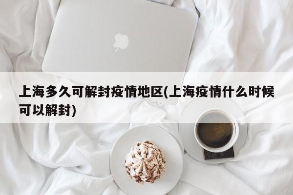 上海多久可解封疫情地区(上海疫情什么时候可以解封)