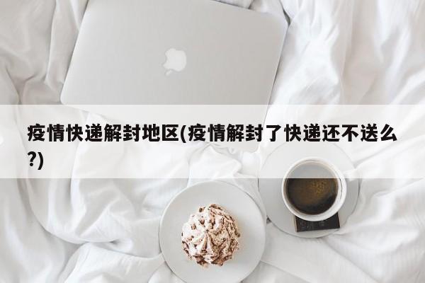 疫情快递解封地区(疫情解封了快递还不送么?)