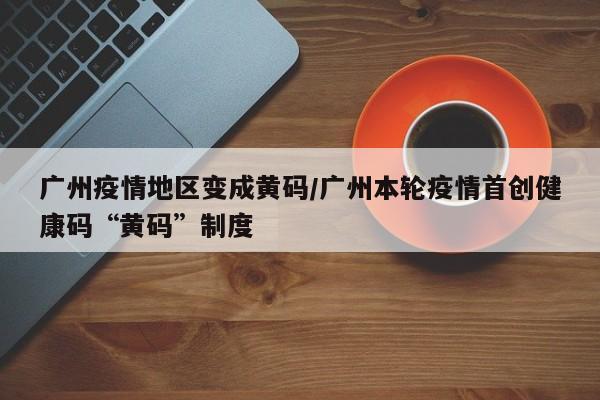 广州疫情地区变成黄码/广州本轮疫情首创健康码“黄码”制度